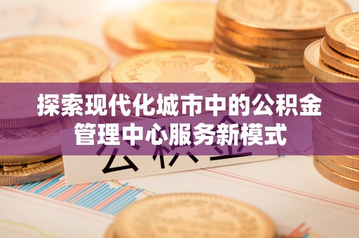 北湖探索现代化城市中的公积金管理中心服务新模式