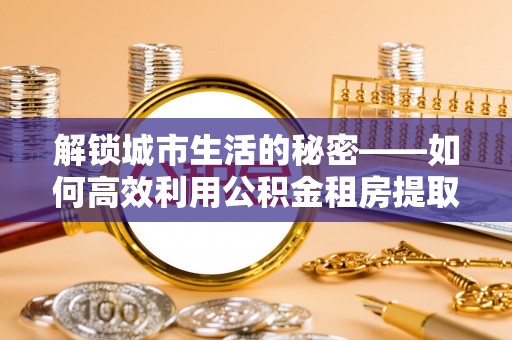 北湖解锁城市生活的秘密——如何高效利用公积金租房提取政策优化居住体验