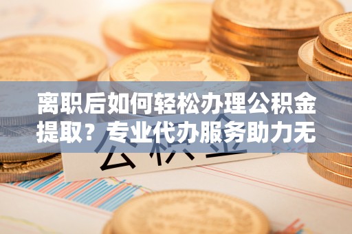 北湖离职后如何轻松办理公积金提取？专业代办服务助力无忧